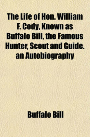 Cover of The Life of Hon. William F. Cody, Known as Buffalo Bill, the Famous Hunter, Scout and Guide. an Autobiography