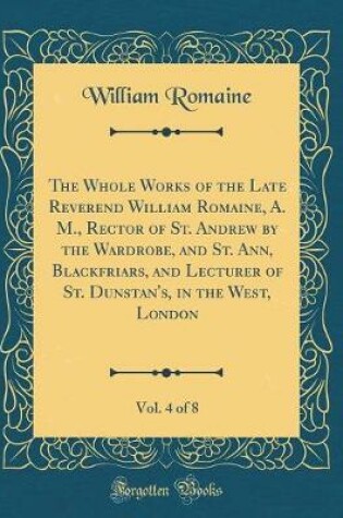 Cover of The Whole Works of the Late Reverend William Romaine, A. M., Rector of St. Andrew by the Wardrobe, and St. Ann, Blackfriars, and Lecturer of St. Dunstan's, in the West, London, Vol. 4 of 8 (Classic Reprint)