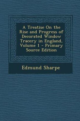 Cover of A Treatise on the Rise and Progress of Decorated Window Tracery in England, Volume 1 - Primary Source Edition