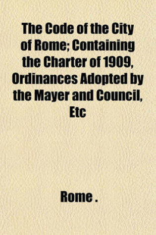 Cover of The Code of the City of Rome; Containing the Charter of 1909, Ordinances Adopted by the Mayer and Council, Etc