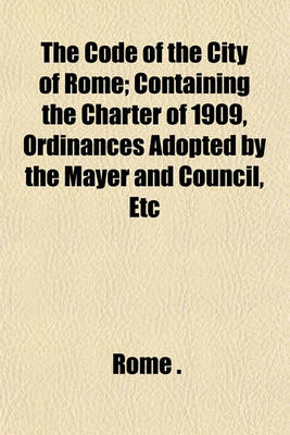 Book cover for The Code of the City of Rome; Containing the Charter of 1909, Ordinances Adopted by the Mayer and Council, Etc