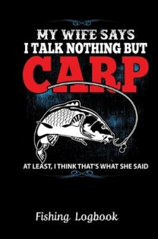 Cover of MY WIFE SAYS I TALK NOTHING BUT CARP AT LEAST, I THINK THAT'S WHAT SHE SAID. Funny Fishing Logbook