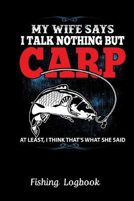 Book cover for MY WIFE SAYS I TALK NOTHING BUT CARP AT LEAST, I THINK THAT'S WHAT SHE SAID. Funny Fishing Logbook