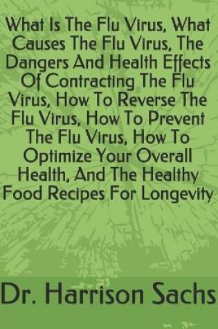 Cover of What Is The Flu Virus, What Causes The Flu Virus, The Dangers And Health Effects Of Contracting The Flu Virus, How To Reverse The Flu Virus, How To Prevent The Flu Virus, How To Optimize Your Overall Health, And The Healthy Food Recipes For Longevity