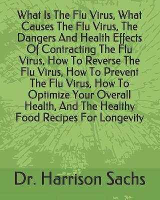 Book cover for What Is The Flu Virus, What Causes The Flu Virus, The Dangers And Health Effects Of Contracting The Flu Virus, How To Reverse The Flu Virus, How To Prevent The Flu Virus, How To Optimize Your Overall Health, And The Healthy Food Recipes For Longevity