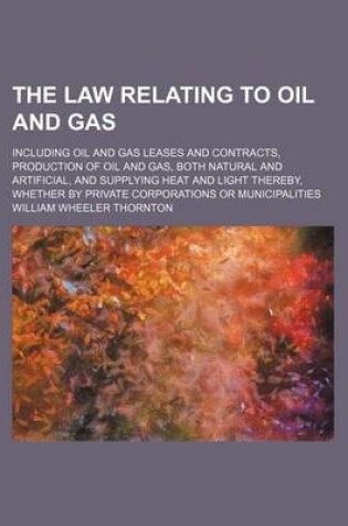 Cover of The Law Relating to Oil and Gas; Including Oil and Gas Leases and Contracts, Production of Oil and Gas, Both Natural and Artificial, and Supplying Heat and Light Thereby, Whether by Private Corporations or Municipalities