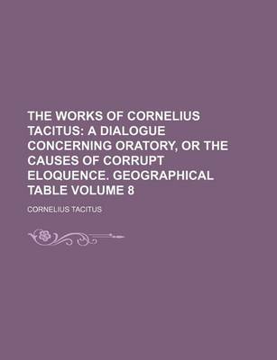 Book cover for The Works of Cornelius Tacitus Volume 8; A Dialogue Concerning Oratory, or the Causes of Corrupt Eloquence. Geographical Table