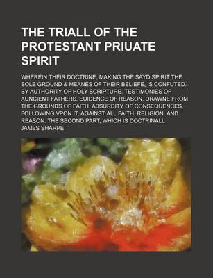 Book cover for The Triall of the Protestant Priuate Spirit; Wherein Their Doctrine, Making the Sayd Spirit the Sole Ground & Meanes of Their Beliefe, Is Confuted. by Authority of Holy Scripture. Testimonies of Auncient Fathers. Euidence of Reason, Drawne from the Grounds of