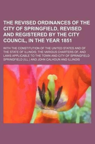 Cover of The Revised Ordinances of the City of Springfield, Revised and Registered by the City Council, in the Year 1851; With the Constitution of the United States and of the State of Illinois; The Various Charters Of, and Laws Applicable to the Town and City of Sprin