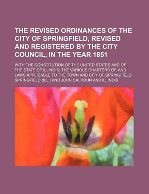 Book cover for The Revised Ordinances of the City of Springfield, Revised and Registered by the City Council, in the Year 1851; With the Constitution of the United States and of the State of Illinois; The Various Charters Of, and Laws Applicable to the Town and City of Sprin