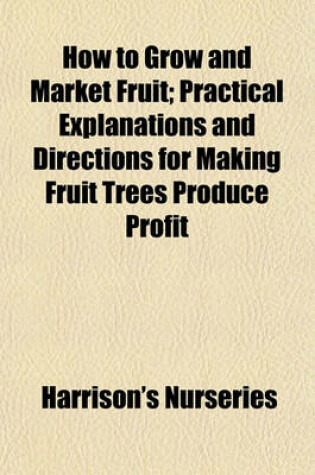 Cover of How to Grow and Market Fruit; Practical Explanations and Directions for Making Fruit Trees Produce Profit