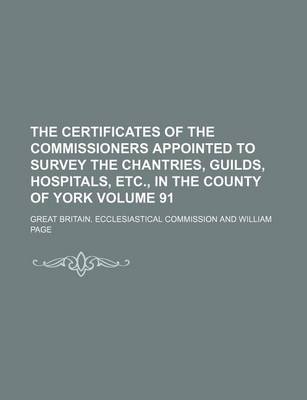 Book cover for The Certificates of the Commissioners Appointed to Survey the Chantries, Guilds, Hospitals, Etc., in the County of York Volume 91