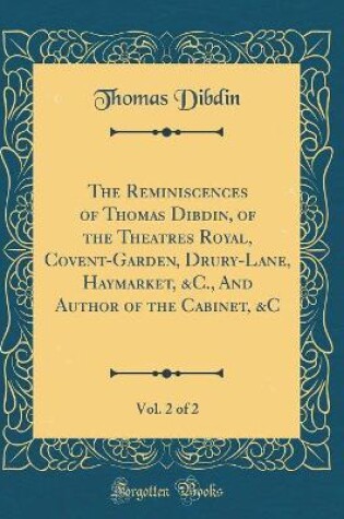 Cover of The Reminiscences of Thomas Dibdin, of the Theatres Royal, Covent-Garden, Drury-Lane, Haymarket, &C., And Author of the Cabinet, &C, Vol. 2 of 2 (Classic Reprint)