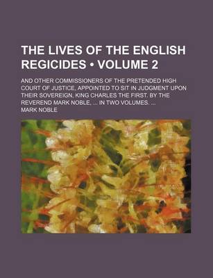 Book cover for The Lives of the English Regicides (Volume 2); And Other Commissioners of the Pretended High Court of Justice, Appointed to Sit in Judgment Upon Their Sovereign, King Charles the First. by the Reverend Mark Noble, in Two Volumes.