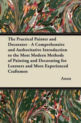 Cover of The Practical Painter and Decorator - A Comprehensive and Authoritative Introduction to the Most Modern Methods of Painting and Decorating for Learners and More Experienced Craftsmen