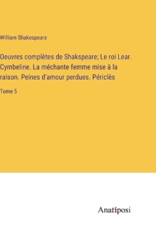Cover of Oeuvres complètes de Shakspeare; Le roi Lear. Cymbeline. La méchante femme mise à la raison. Peines d'amour perdues. Périclès