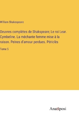 Book cover for Oeuvres complètes de Shakspeare; Le roi Lear. Cymbeline. La méchante femme mise à la raison. Peines d'amour perdues. Périclès