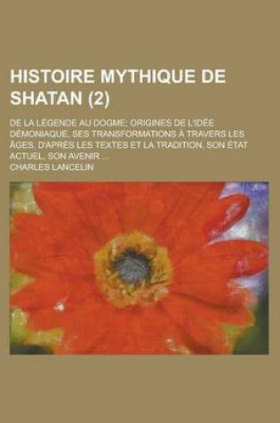 Cover of Histoire Mythique de Shatan (2); de la Legende Au Dogme Origines de L'Idee Demoniaque, Ses Transformations a Travers Les Ages, D'Apres Les Textes Et L