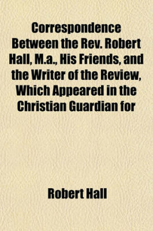 Cover of Correspondence Between the REV. Robert Hall, M.A., His Friends, and the Writer of the Review, Which Appeared in the Christian Guardian for