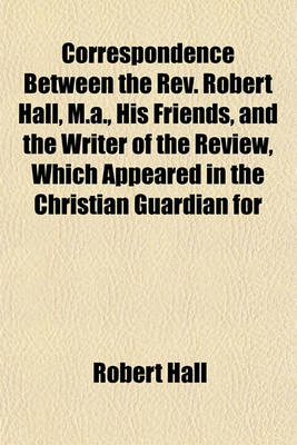 Book cover for Correspondence Between the REV. Robert Hall, M.A., His Friends, and the Writer of the Review, Which Appeared in the Christian Guardian for