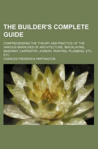 Cover of The Builder's Complete Guide; Comprehending the Theory and Practice of the Various Branches of Architecture, Bricklaying, Masonry, Carpentry, Joinery, Painting, Plumbing, Etc. Etc