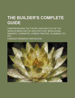 Book cover for The Builder's Complete Guide; Comprehending the Theory and Practice of the Various Branches of Architecture, Bricklaying, Masonry, Carpentry, Joinery, Painting, Plumbing, Etc. Etc