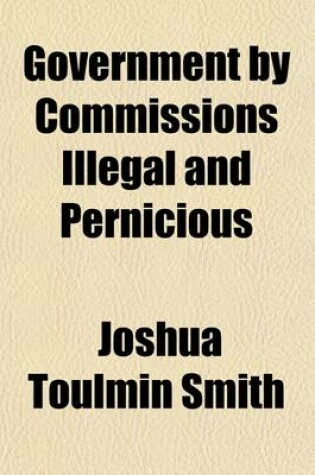 Cover of Government by Commissions Illegal and Pernicious; The Nature and Effects of All Commissions of Inquiry and Other Crown-Appointed Commissions the Constitutional Principles of Taxation and the Rights, Duties, and Importance of Local Self-Government