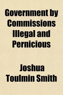 Book cover for Government by Commissions Illegal and Pernicious; The Nature and Effects of All Commissions of Inquiry and Other Crown-Appointed Commissions the Constitutional Principles of Taxation and the Rights, Duties, and Importance of Local Self-Government