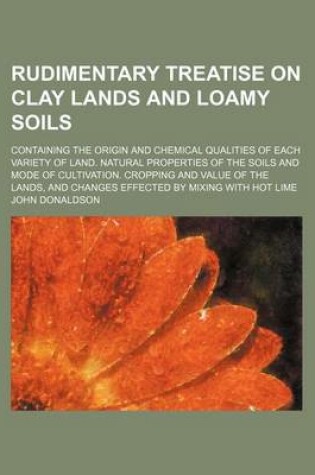 Cover of Rudimentary Treatise on Clay Lands and Loamy Soils; Containing the Origin and Chemical Qualities of Each Variety of Land. Natural Properties of the Soils and Mode of Cultivation. Cropping and Value of the Lands, and Changes Effected by Mixing with Hot Lime