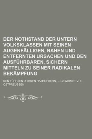 Cover of Der Nothstand Der Untern Volksklassen Mit Seinen Augenfalligen, Nahen Und Entfernten Ursachen Und Den Ausfuhrbaren, Sichern Mitteln Zu Seiner Radikalen Bekampfung; Den Fursten U. Ihren Rathgebern, Gewidmet V. E. Ostpreussen