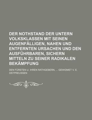 Book cover for Der Nothstand Der Untern Volksklassen Mit Seinen Augenfalligen, Nahen Und Entfernten Ursachen Und Den Ausfuhrbaren, Sichern Mitteln Zu Seiner Radikalen Bekampfung; Den Fursten U. Ihren Rathgebern, Gewidmet V. E. Ostpreussen