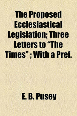 Cover of The Proposed Ecclesiastical Legislation; Three Letters to "The Times"; With a Pref.