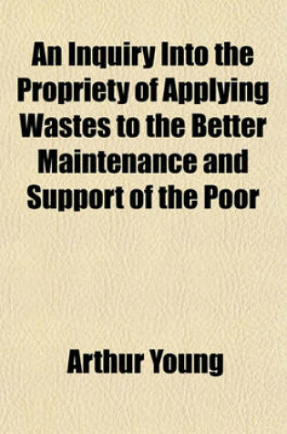 Cover of An Inquiry Into the Propriety of Applying Wastes to the Better Maintenance and Support of the Poor; With Instances of the Great Effects Which Have Attended Their Acquisition of Property, in Keeping Them from the Parish Even in the Present Scarcity. Being