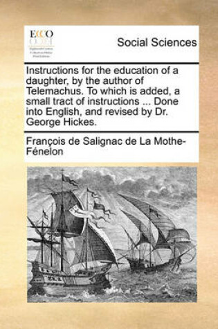 Cover of Instructions for the Education of a Daughter, by the Author of Telemachus. to Which Is Added, a Small Tract of Instructions ... Done Into English, and Revised by Dr. George Hickes.