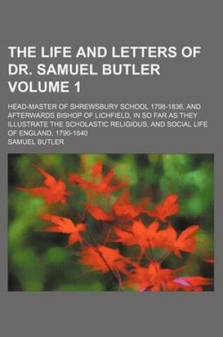 Cover of The Life and Letters of Dr. Samuel Butler; Head-Master of Shrewsbury School 1798-1836, and Afterwards Bishop of Lichfield, in So Far as They Illustrate the Scholastic Religious, and Social Life of England, 1790-1840 Volume 1