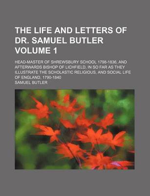 Book cover for The Life and Letters of Dr. Samuel Butler; Head-Master of Shrewsbury School 1798-1836, and Afterwards Bishop of Lichfield, in So Far as They Illustrate the Scholastic Religious, and Social Life of England, 1790-1840 Volume 1