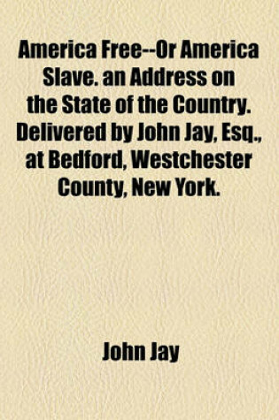 Cover of America Free--Or America Slave. an Address on the State of the Country. Delivered by John Jay, Esq., at Bedford, Westchester County, New York.