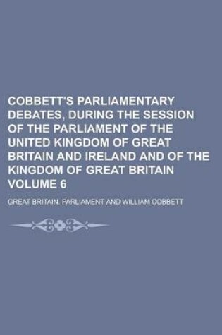 Cover of Cobbett's Parliamentary Debates, During the Session of the Parliament of the United Kingdom of Great Britain and Ireland and of the Kingdom of Great Britain Volume 6