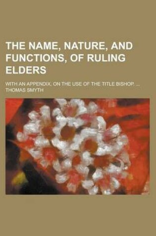 Cover of The Name, Nature, and Functions, of Ruling Elders; With an Appendix, on the Use of the Title Bishop. ...