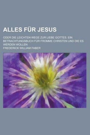 Cover of Alles Fur Jesus; Oder Die Leichten Wege Zur Liebe Gottes. Ein Betrachtungsbuch Fur Fromme Christen Und Die Es Werden Wollen