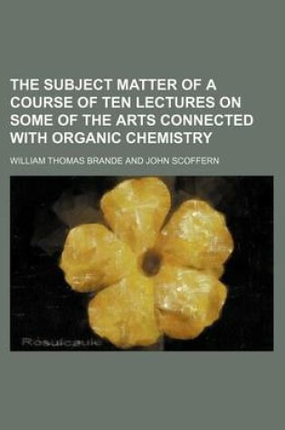 Cover of The Subject Matter of a Course of Ten Lectures on Some of the Arts Connected with Organic Chemistry