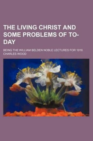 Cover of The Living Christ and Some Problems of To-Day; Being the William Belden Noble Lectures for 1918