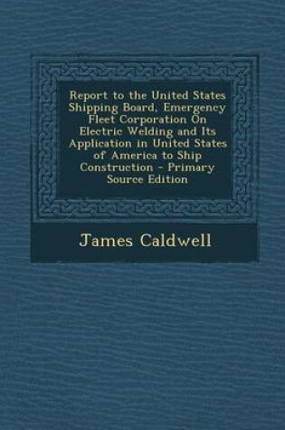 Cover of Report to the United States Shipping Board, Emergency Fleet Corporation on Electric Welding and Its Application in United States of America to Ship Construction - Primary Source Edition