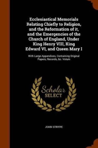 Cover of Ecclesiastical Memorials Relating Chiefly to Religion, and the Reformation of It, and the Emergencies of the Church of England, Under King Henry VIII, King Edward VI, and Queen Mary I