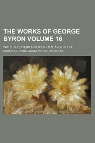 Cover of The Works of George Byron Volume 16; With His Letters and Journals, and His Life