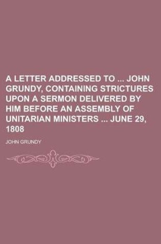 Cover of A Letter Addressed to John Grundy, Containing Strictures Upon a Sermon Delivered by Him Before an Assembly of Unitarian Ministers June 29, 1808