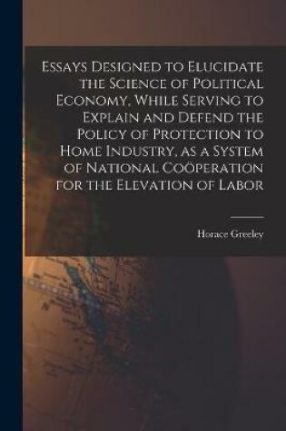 Cover of Essays Designed to Elucidate the Science of Political Economy [microform], While Serving to Explain and Defend the Policy of Protection to Home Industry, as a System of National Coo&#776;peration for the Elevation of Labor