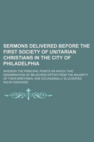Cover of Sermons Delivered Before the First Society of Unitarian Christians in the City of Philadelphia; Wherein the Principal Points on Which That Denomination of Believers Differ from the Majority of Their Brethren, Are Occasionally Elucidated
