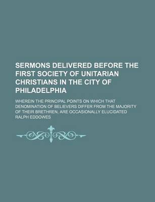 Book cover for Sermons Delivered Before the First Society of Unitarian Christians in the City of Philadelphia; Wherein the Principal Points on Which That Denomination of Believers Differ from the Majority of Their Brethren, Are Occasionally Elucidated