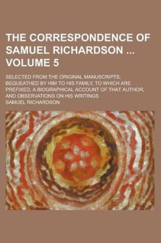 Cover of The Correspondence of Samuel Richardson; Selected from the Original Manuscripts, Bequeathed by Him to His Family, to Which Are Prefixed, a Biographical Account of That Author, and Observations on His Writings Volume 5